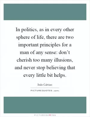 In politics, as in every other sphere of life, there are two important principles for a man of any sense: don’t cherish too many illusions, and never stop believing that every little bit helps Picture Quote #1