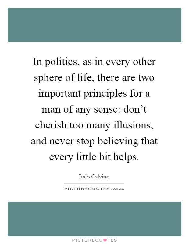 In politics, as in every other sphere of life, there are two important principles for a man of any sense: don't cherish too many illusions, and never stop believing that every little bit helps Picture Quote #1