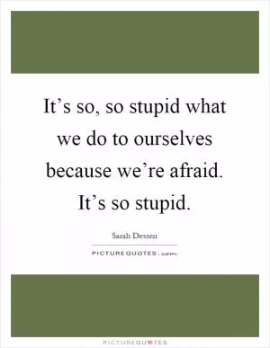 It’s so, so stupid what we do to ourselves because we’re afraid. It’s so stupid Picture Quote #1