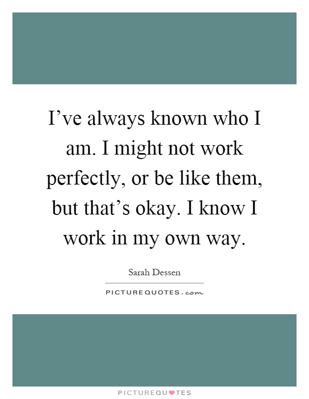 I've always known who I am. I might not work perfectly, or be like them, but that's okay. I know I work in my own way Picture Quote #1