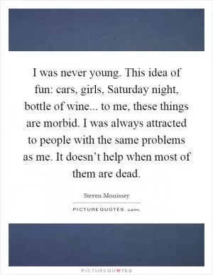 I was never young. This idea of fun: cars, girls, Saturday night, bottle of wine... to me, these things are morbid. I was always attracted to people with the same problems as me. It doesn’t help when most of them are dead Picture Quote #1