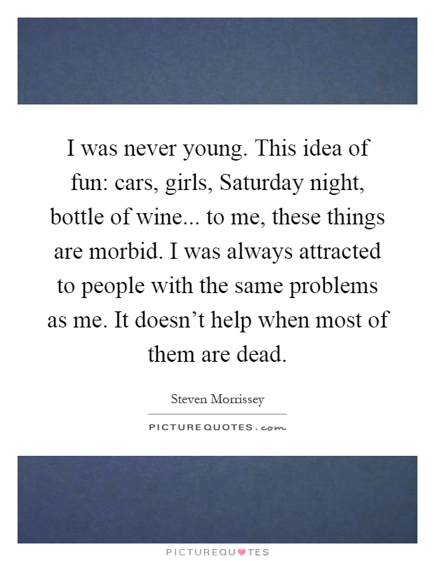 I was never young. This idea of fun: cars, girls, Saturday night, bottle of wine... to me, these things are morbid. I was always attracted to people with the same problems as me. It doesn't help when most of them are dead Picture Quote #1