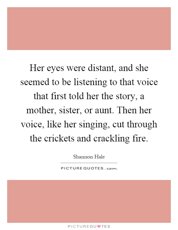 Her eyes were distant, and she seemed to be listening to that voice that first told her the story, a mother, sister, or aunt. Then her voice, like her singing, cut through the crickets and crackling fire Picture Quote #1