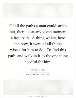 Of all the paths a man could strike into, there is, at any given moment, a best path.. A thing which, here and now, it were of all things wisest for him to do.. To find this path, and walk in it, is the one thing needful for him Picture Quote #1