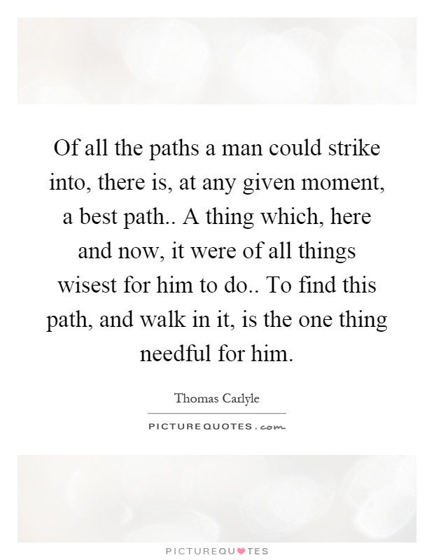 Of all the paths a man could strike into, there is, at any given moment, a best path.. A thing which, here and now, it were of all things wisest for him to do.. To find this path, and walk in it, is the one thing needful for him Picture Quote #1