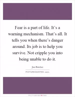 Fear is a part of life. It’s a warning mechanism. That’s all. It tells you when there’s danger around. Its job is to help you survive. Not cripple you into being unable to do it Picture Quote #1