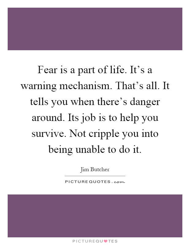 Fear is a part of life. It's a warning mechanism. That's all. It tells you when there's danger around. Its job is to help you survive. Not cripple you into being unable to do it Picture Quote #1