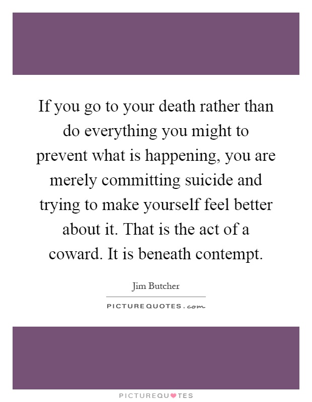 If you go to your death rather than do everything you might to prevent what is happening, you are merely committing suicide and trying to make yourself feel better about it. That is the act of a coward. It is beneath contempt Picture Quote #1