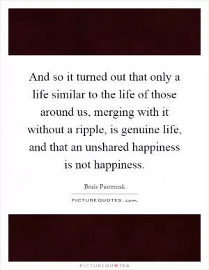And so it turned out that only a life similar to the life of those around us, merging with it without a ripple, is genuine life, and that an unshared happiness is not happiness Picture Quote #1