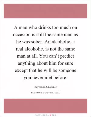A man who drinks too much on occasion is still the same man as he was sober. An alcoholic, a real alcoholic, is not the same man at all. You can’t predict anything about him for sure except that he will be someone you never met before Picture Quote #1
