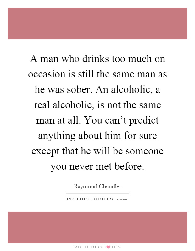 A man who drinks too much on occasion is still the same man as he was sober. An alcoholic, a real alcoholic, is not the same man at all. You can't predict anything about him for sure except that he will be someone you never met before Picture Quote #1