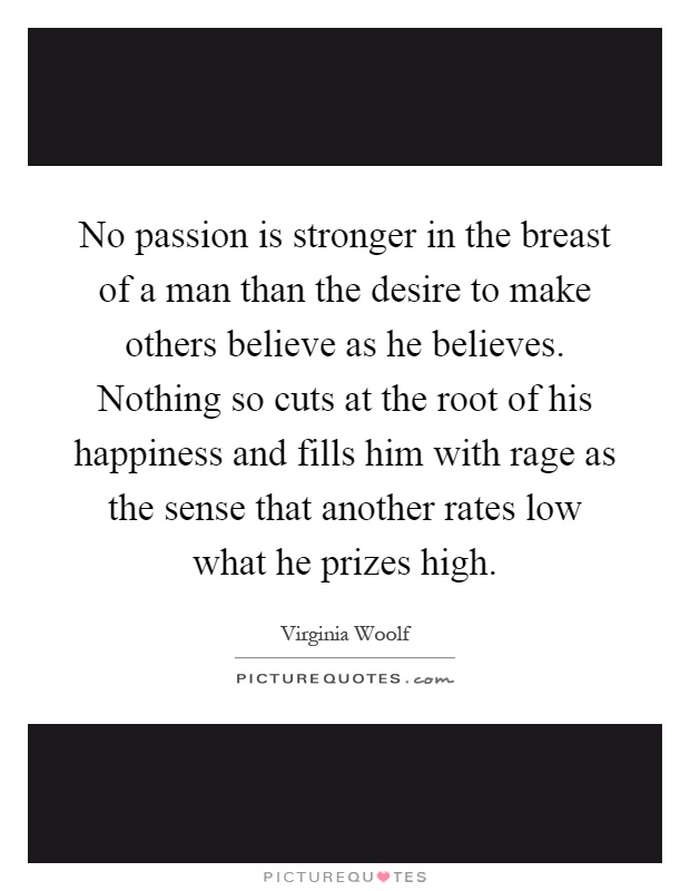 No passion is stronger in the breast of a man than the desire to make others believe as he believes. Nothing so cuts at the root of his happiness and fills him with rage as the sense that another rates low what he prizes high Picture Quote #1