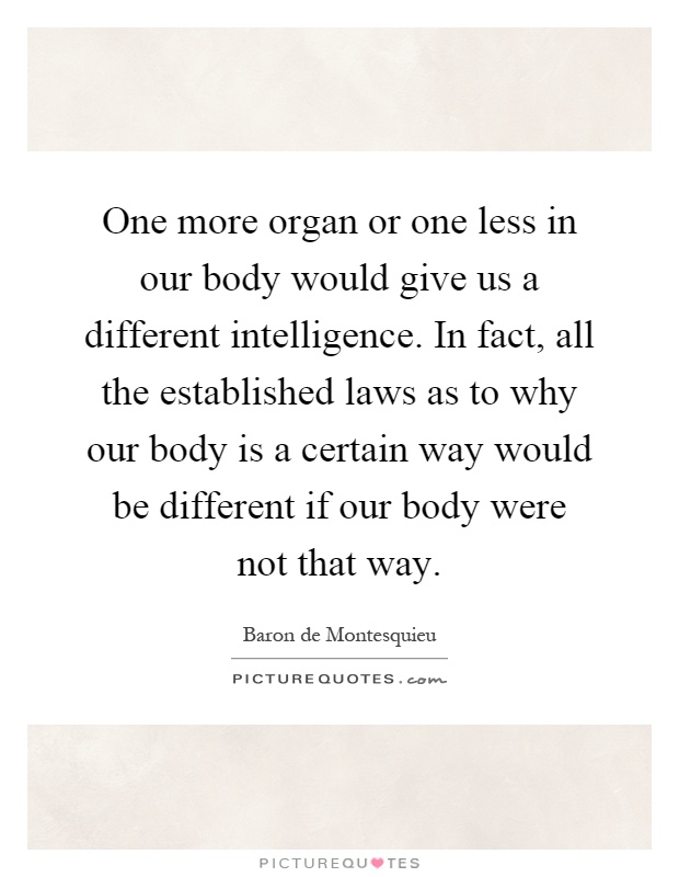 One more organ or one less in our body would give us a different intelligence. In fact, all the established laws as to why our body is a certain way would be different if our body were not that way Picture Quote #1