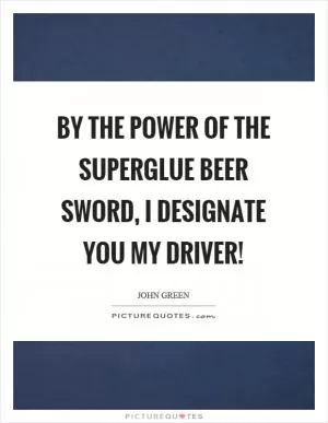 By the power of the superglue beer sword, I designate you my driver! Picture Quote #1