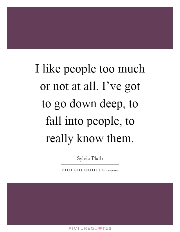 I like people too much or not at all. I've got to go down deep, to fall into people, to really know them Picture Quote #1