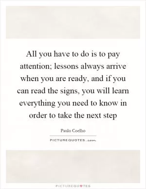 All you have to do is to pay attention; lessons always arrive when you are ready, and if you can read the signs, you will learn everything you need to know in order to take the next step Picture Quote #1