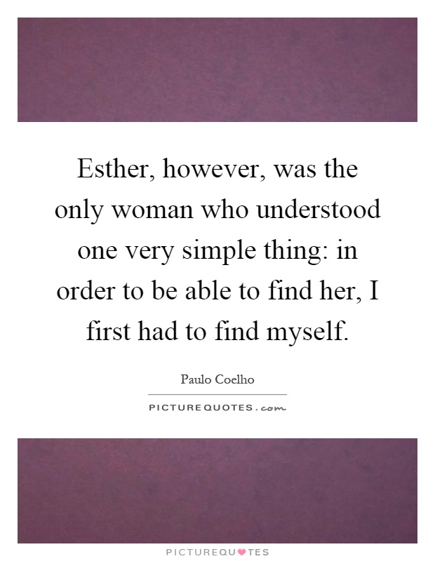 Esther, however, was the only woman who understood one very simple thing: in order to be able to find her, I first had to find myself Picture Quote #1