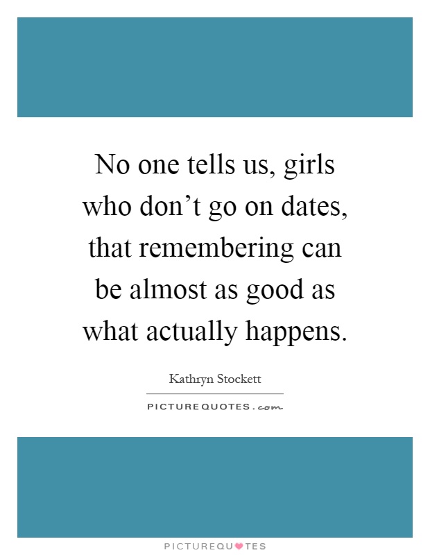 No one tells us, girls who don't go on dates, that remembering can be almost as good as what actually happens Picture Quote #1