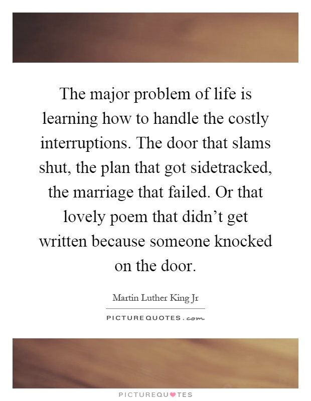 The major problem of life is learning how to handle the costly interruptions. The door that slams shut, the plan that got sidetracked, the marriage that failed. Or that lovely poem that didn't get written because someone knocked on the door Picture Quote #1
