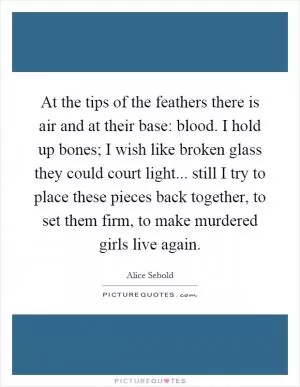 At the tips of the feathers there is air and at their base: blood. I hold up bones; I wish like broken glass they could court light... still I try to place these pieces back together, to set them firm, to make murdered girls live again Picture Quote #1
