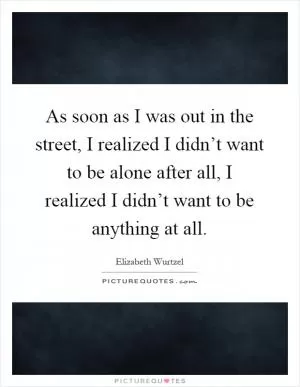 As soon as I was out in the street, I realized I didn’t want to be alone after all, I realized I didn’t want to be anything at all Picture Quote #1