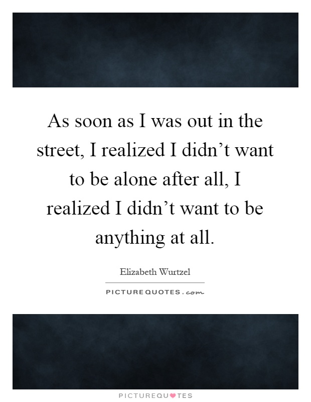 As soon as I was out in the street, I realized I didn't want to be alone after all, I realized I didn't want to be anything at all Picture Quote #1