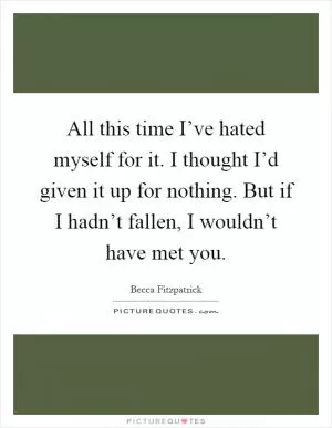 All this time I’ve hated myself for it. I thought I’d given it up for nothing. But if I hadn’t fallen, I wouldn’t have met you Picture Quote #1