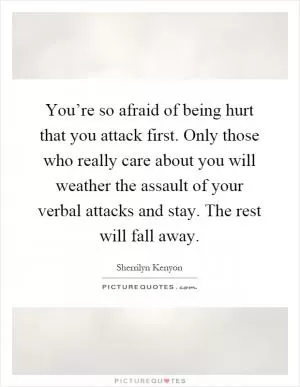 You’re so afraid of being hurt that you attack first. Only those who really care about you will weather the assault of your verbal attacks and stay. The rest will fall away Picture Quote #1