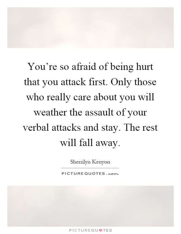 You're so afraid of being hurt that you attack first. Only those who really care about you will weather the assault of your verbal attacks and stay. The rest will fall away Picture Quote #1