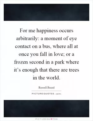 For me happiness occurs arbitrarily: a moment of eye contact on a bus, where all at once you fall in love; or a frozen second in a park where it’s enough that there are trees in the world Picture Quote #1