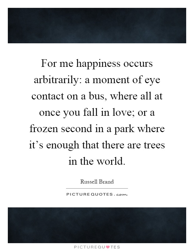 For me happiness occurs arbitrarily: a moment of eye contact on a bus, where all at once you fall in love; or a frozen second in a park where it's enough that there are trees in the world Picture Quote #1