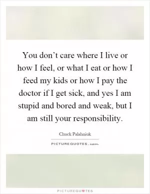 You don’t care where I live or how I feel, or what I eat or how I feed my kids or how I pay the doctor if I get sick, and yes I am stupid and bored and weak, but I am still your responsibility Picture Quote #1