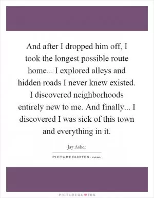 And after I dropped him off, I took the longest possible route home... I explored alleys and hidden roads I never knew existed. I discovered neighborhoods entirely new to me. And finally... I discovered I was sick of this town and everything in it Picture Quote #1