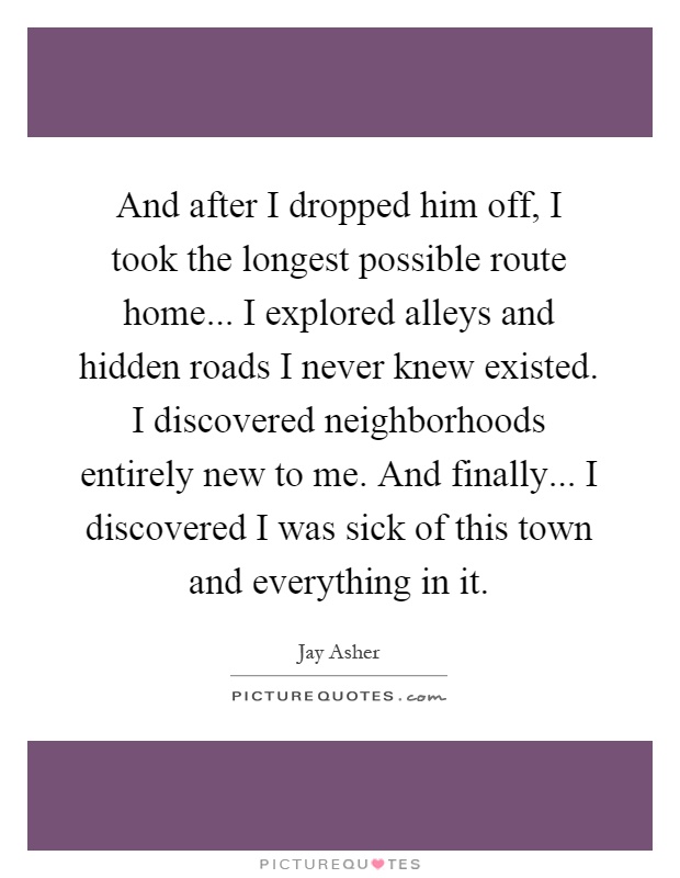 And after I dropped him off, I took the longest possible route home... I explored alleys and hidden roads I never knew existed. I discovered neighborhoods entirely new to me. And finally... I discovered I was sick of this town and everything in it Picture Quote #1