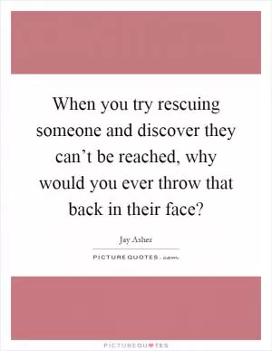 When you try rescuing someone and discover they can’t be reached, why would you ever throw that back in their face? Picture Quote #1
