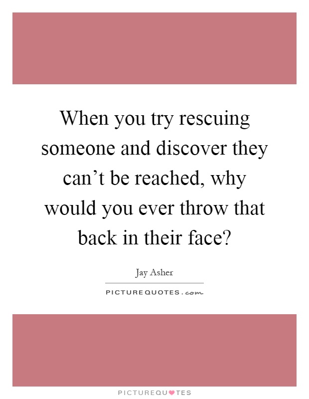 When you try rescuing someone and discover they can't be reached, why would you ever throw that back in their face? Picture Quote #1