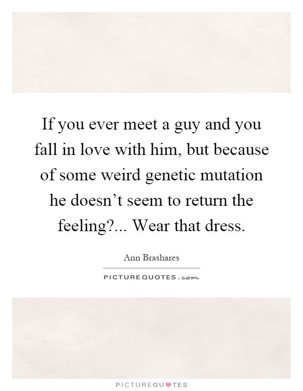 If you ever meet a guy and you fall in love with him, but because of some weird genetic mutation he doesn't seem to return the feeling?... Wear that dress Picture Quote #1