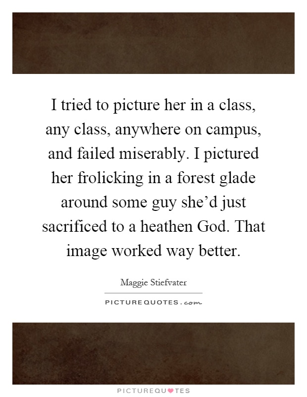 I tried to picture her in a class, any class, anywhere on campus, and failed miserably. I pictured her frolicking in a forest glade around some guy she'd just sacrificed to a heathen God. That image worked way better Picture Quote #1