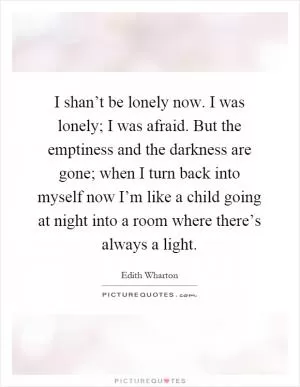 I shan’t be lonely now. I was lonely; I was afraid. But the emptiness and the darkness are gone; when I turn back into myself now I’m like a child going at night into a room where there’s always a light Picture Quote #1