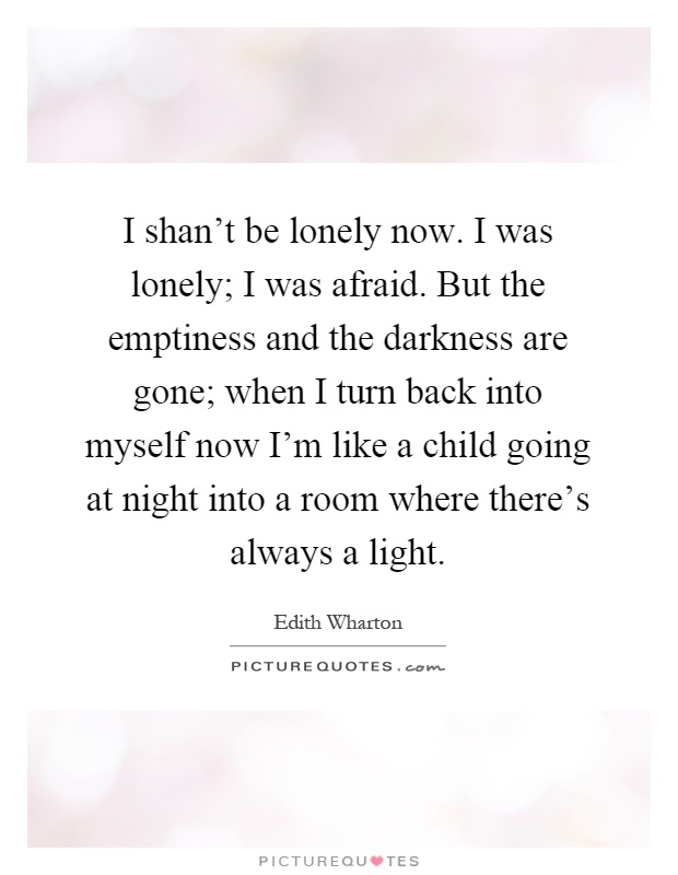 I shan't be lonely now. I was lonely; I was afraid. But the emptiness and the darkness are gone; when I turn back into myself now I'm like a child going at night into a room where there's always a light Picture Quote #1