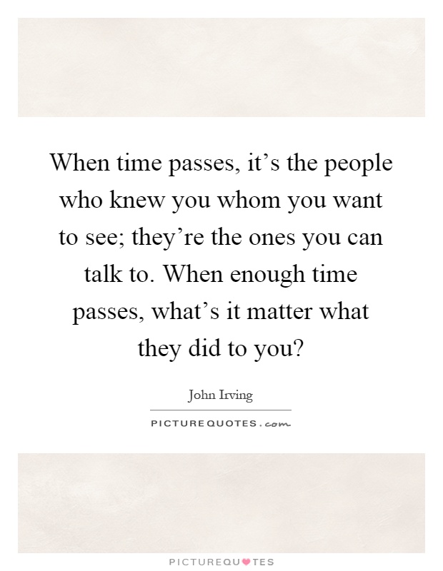 When time passes, it's the people who knew you whom you want to see; they're the ones you can talk to. When enough time passes, what's it matter what they did to you? Picture Quote #1