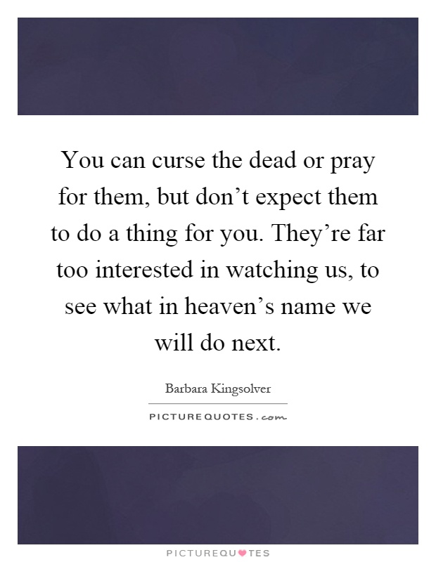 You can curse the dead or pray for them, but don't expect them to do a thing for you. They're far too interested in watching us, to see what in heaven's name we will do next Picture Quote #1