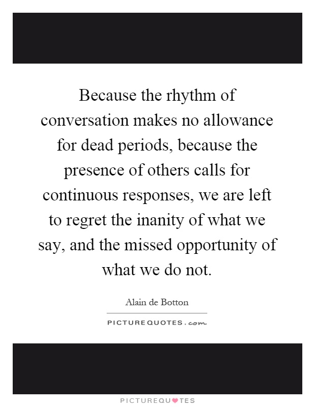 Because the rhythm of conversation makes no allowance for dead periods, because the presence of others calls for continuous responses, we are left to regret the inanity of what we say, and the missed opportunity of what we do not Picture Quote #1