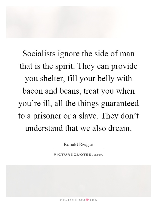 Socialists ignore the side of man that is the spirit. They can provide you shelter, fill your belly with bacon and beans, treat you when you're ill, all the things guaranteed to a prisoner or a slave. They don't understand that we also dream Picture Quote #1