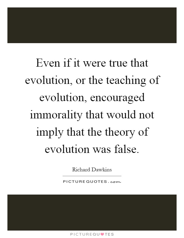 Even if it were true that evolution, or the teaching of evolution, encouraged immorality that would not imply that the theory of evolution was false Picture Quote #1