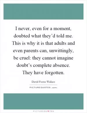 I never, even for a moment, doubted what they’d told me. This is why it is that adults and even parents can, unwittingly, be cruel: they cannot imagine doubt’s complete absence. They have forgotten Picture Quote #1