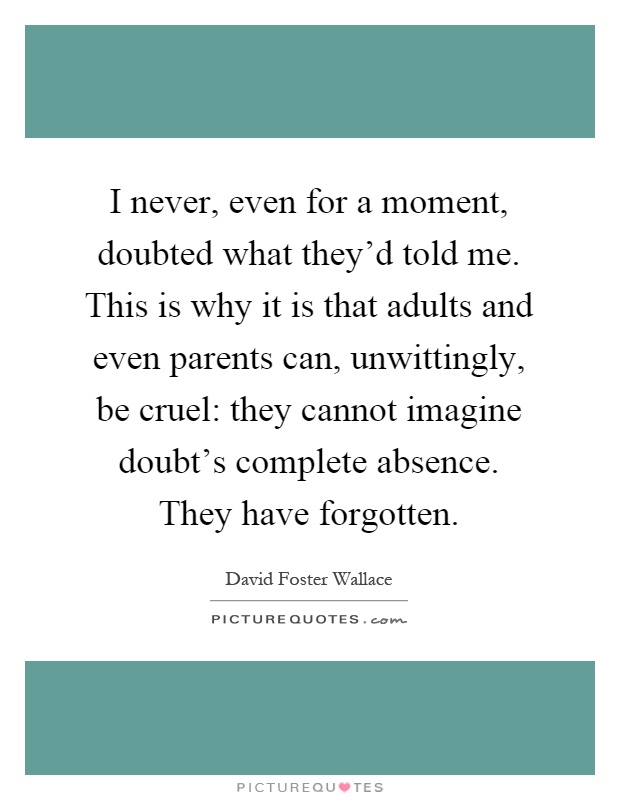 I never, even for a moment, doubted what they'd told me. This is why it is that adults and even parents can, unwittingly, be cruel: they cannot imagine doubt's complete absence. They have forgotten Picture Quote #1