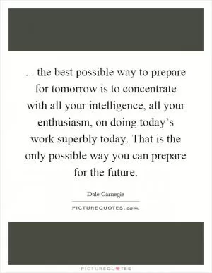 ... the best possible way to prepare for tomorrow is to concentrate with all your intelligence, all your enthusiasm, on doing today’s work superbly today. That is the only possible way you can prepare for the future Picture Quote #1