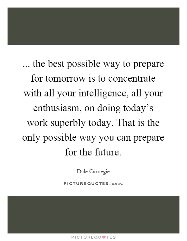 ... the best possible way to prepare for tomorrow is to concentrate with all your intelligence, all your enthusiasm, on doing today's work superbly today. That is the only possible way you can prepare for the future Picture Quote #1