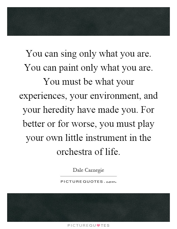 You can sing only what you are. You can paint only what you are. You must be what your experiences, your environment, and your heredity have made you. For better or for worse, you must play your own little instrument in the orchestra of life Picture Quote #1